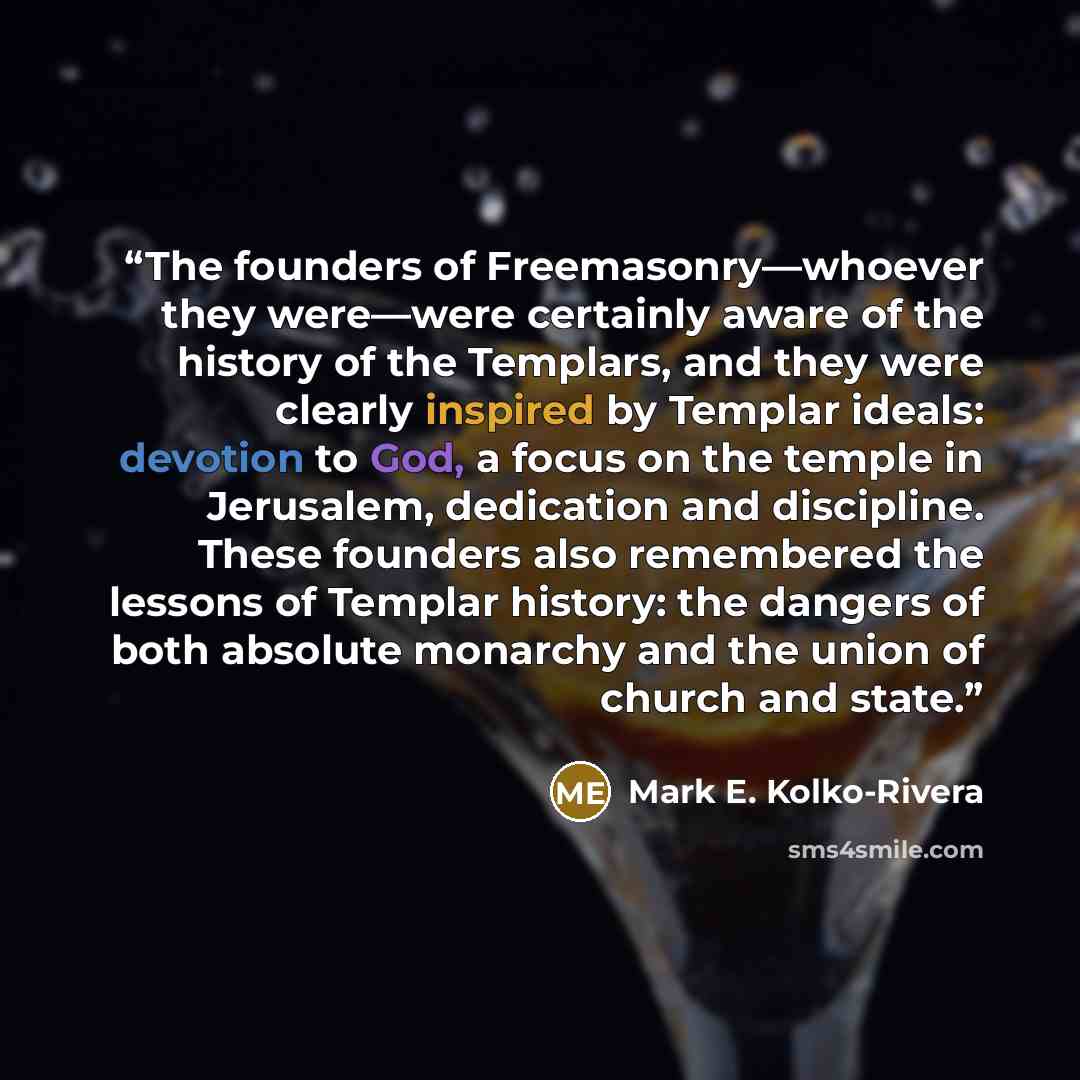 “The founders of Freemasonry—whoever they were—were certainly aware of the history of the Templars, and they were clearly inspired by Templar ideals: devotion to God, a focus on the temple in Jerusalem, dedication and discipline. These founders also remembered the lessons of Templar history: the…” quote by Mark E. Kolko-Rivera