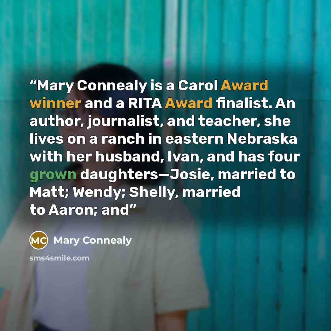 “Mary Connealy is a Carol Award winner and a RITA Award finalist. An author, journalist, and teacher, she lives on a ranch in eastern Nebraska with her husband, Ivan, and has four grown daughters—Josie, married to Matt; Wendy; Shelly, married to Aaron; and” quote by Mary Connealy