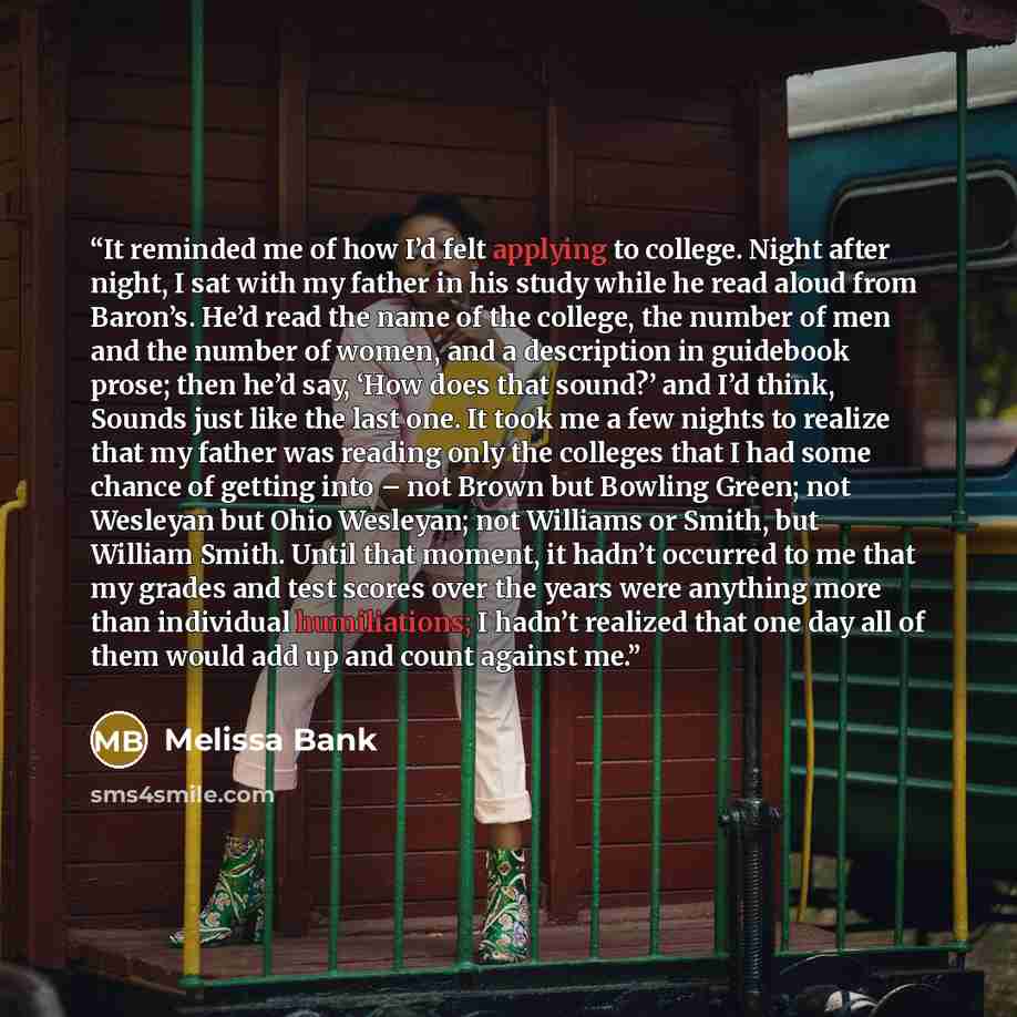 “It reminded me of how I’d felt applying to college. Night after night, I sat with my father in his study while he read aloud from Baron’s. He’d read the name of the college, the number of men and the number of women, and a description in guidebook prose; then he’d say, ‘How does that sound?’ and…” quote by Melissa Bank