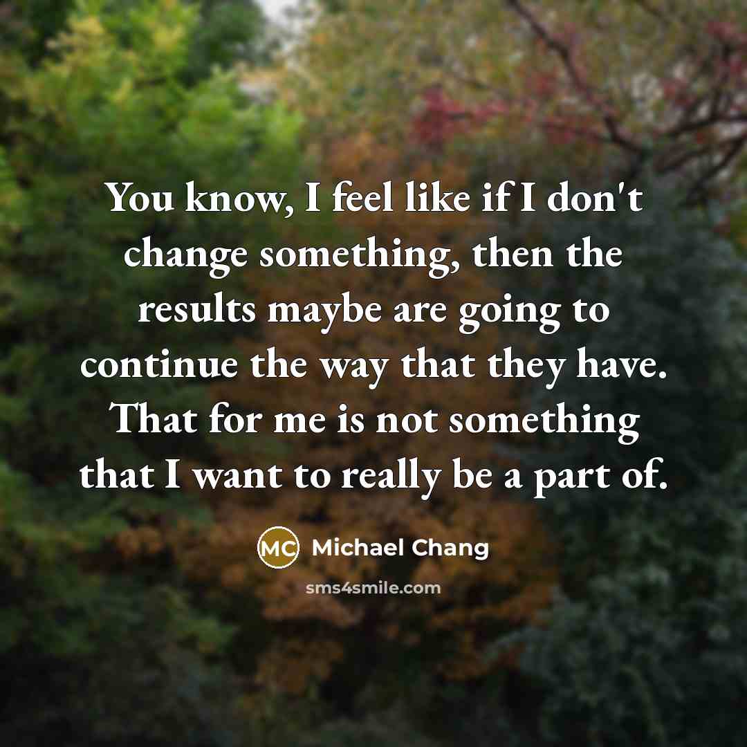 “You know, I feel like if I don't change something, then the results maybe are going to continue the way that they have. That for me is not something that I want to really be a part of.” quote by Michael Chang