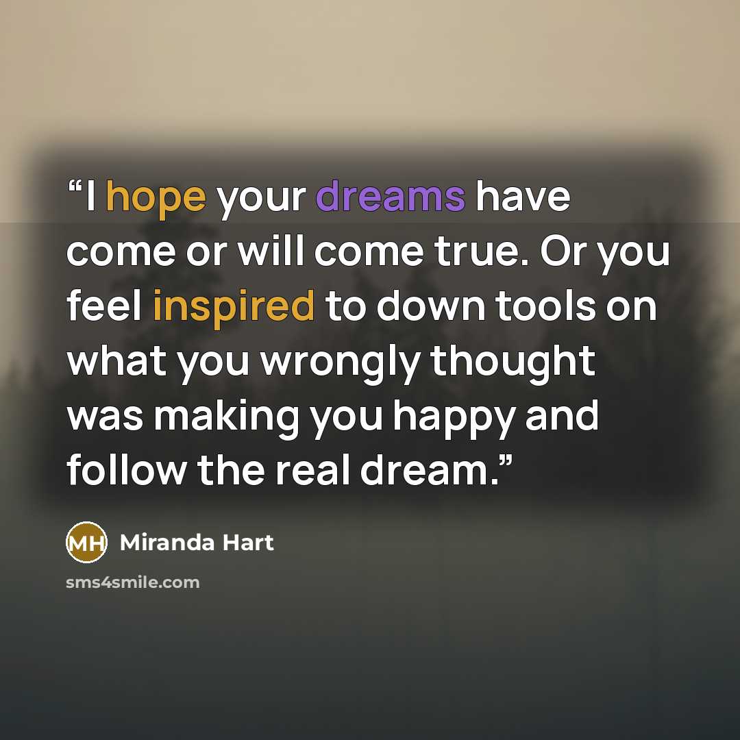 “I hope your dreams have come or will come true. Or you feel inspired to down tools on what you wrongly thought was making you happy and follow the real dream.” quote by Miranda Hart