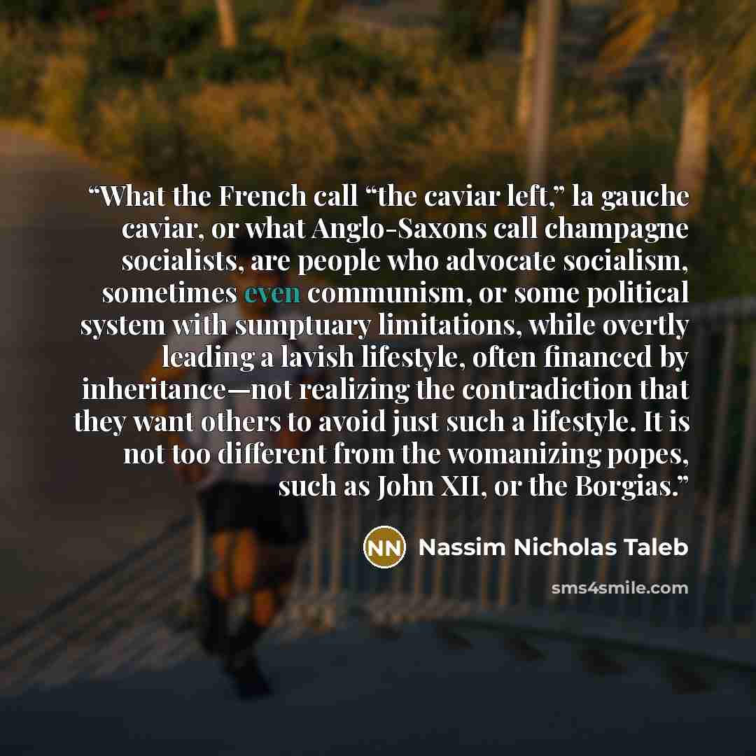 “What the French call “the caviar left,” la gauche caviar, or what Anglo-Saxons call champagne socialists, are people who advocate socialism, sometimes even communism, or some political system with sumptuary limitations, while overtly leading a lavish lifestyle, often financed by inheritance—not…” quote by Nassim Nicholas Taleb
