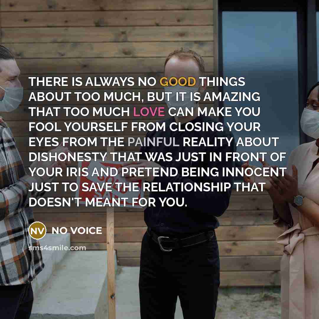 “THERE IS ALWAYS NO GOOD THINGS ABOUT TOO MUCH, BUT IT IS AMAZING THAT TOO MUCH LOVE CAN MAKE YOU FOOL YOURSELF FROM CLOSING YOUR EYES FROM THE PAINFUL REALITY ABOUT DISHONESTY THAT WAS JUST IN FRONT OF YOUR IRIS AND PRETEND BEING INNOCENT JUST TO SAVE THE RELATIONSHIP THAT DOESN'T MEANT FOR YOU.” quote by NO VOICE