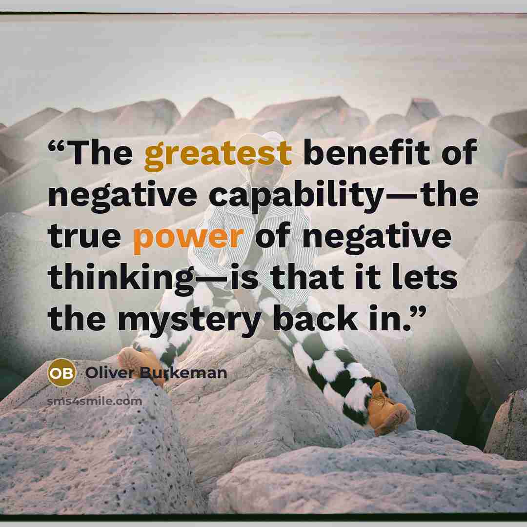 “The greatest benefit of negative capability—the true power of negative thinking—is that it lets the mystery back in.” quote by Oliver Burkeman