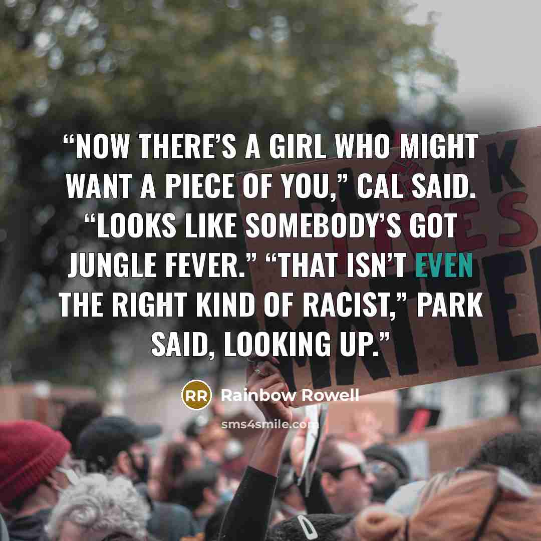 “Now there’s a girl who might want a piece of you,” Cal said. “Looks like somebody’s got jungle fever.” “That isn’t even the right kind of racist,” Park said, looking up.” quote by Rainbow Rowell
