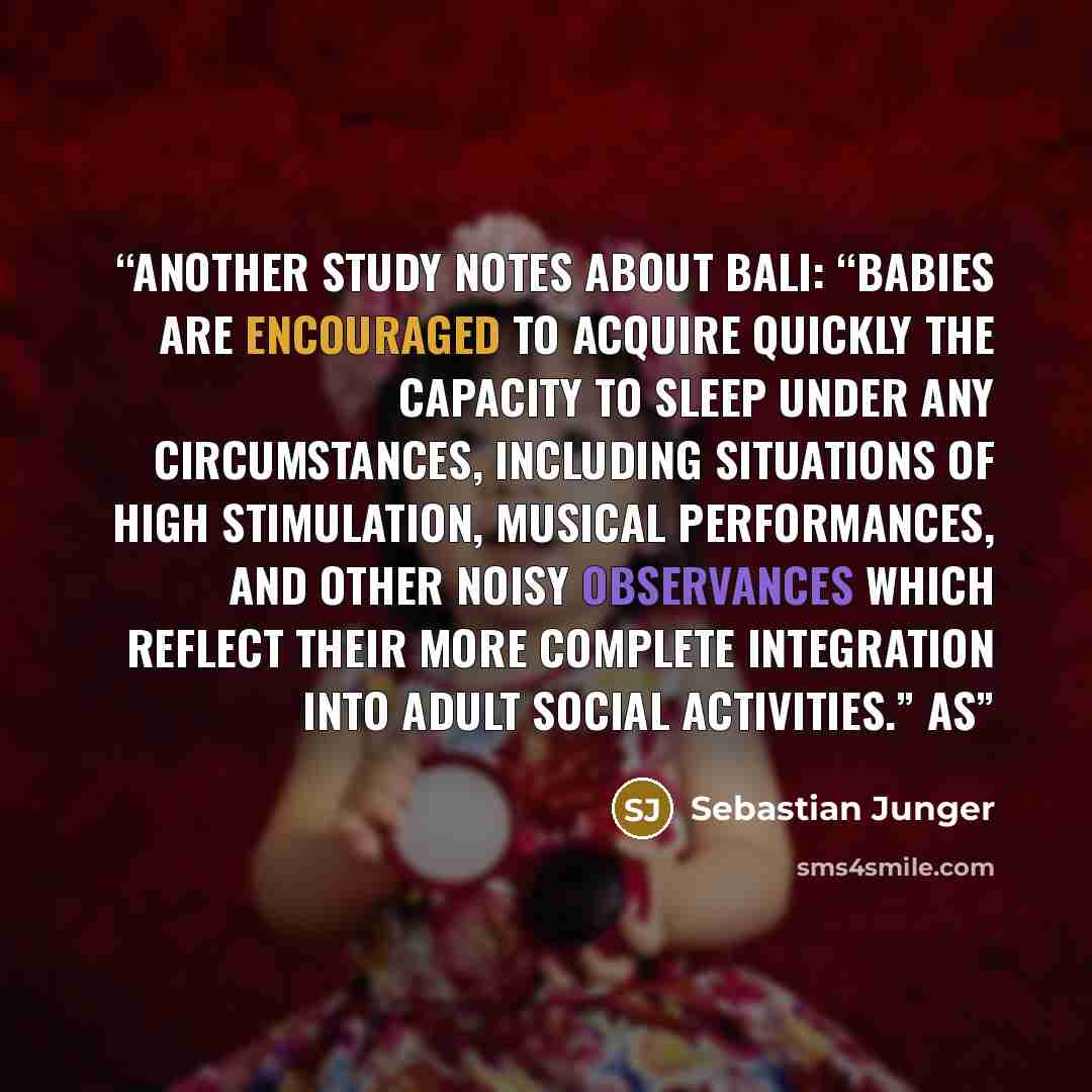 “Another study notes about Bali: “Babies are encouraged to acquire quickly the capacity to sleep under any circumstances, including situations of high stimulation, musical performances, and other noisy observances which reflect their more complete integration into adult social activities.” As” quote by Sebastian Junger
