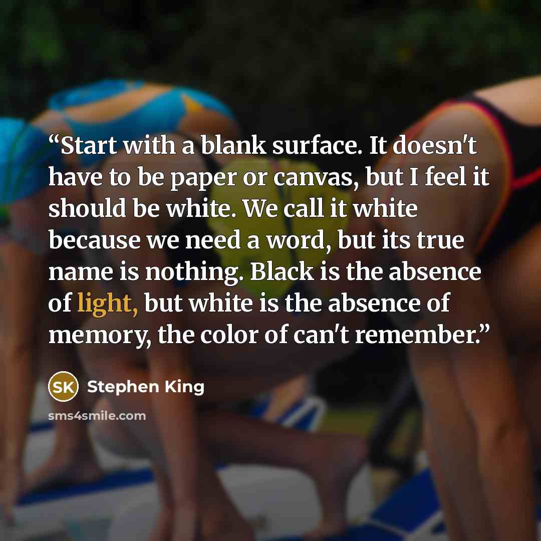 “Start with a blank surface. It doesn't have to be paper or canvas, but I feel it should be white. We call it white because we need a word, but its true name is nothing. Black is the absence of light, but white is the absence of memory, the color of can't remember.” quote by Stephen King