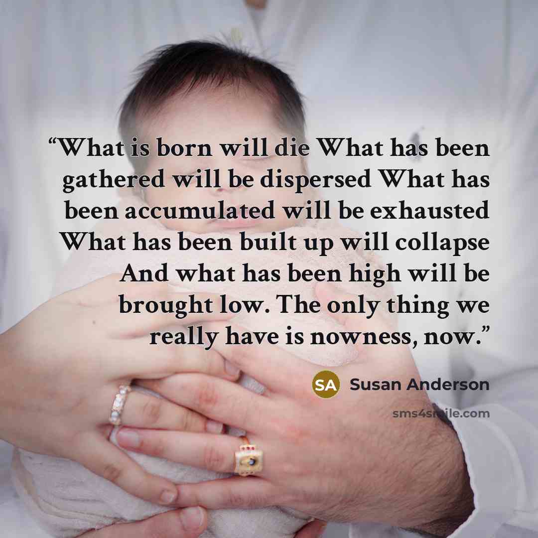 “What is born will die What has been gathered will be dispersed What has been accumulated will be exhausted What has been built up will collapse And what has been high will be brought low. The only thing we really have is nowness, now.” quote by Susan Anderson