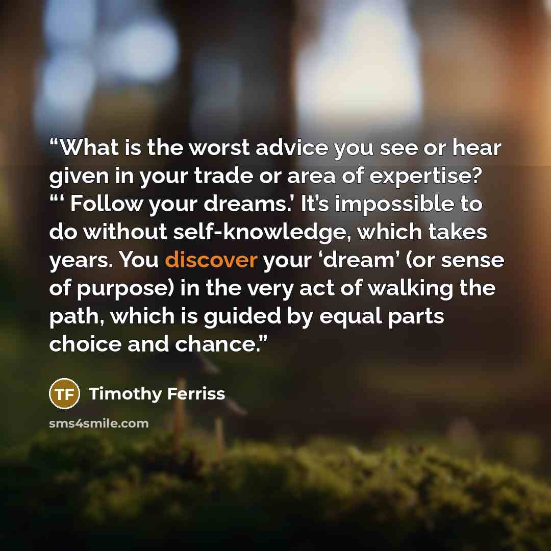 “What is the worst advice you see or hear given in your trade or area of expertise? “‘ Follow your dreams.’ It’s impossible to do without self-knowledge, which takes years. You discover your ‘dream’ (or sense of purpose) in the very act of walking the path, which is guided by equal parts choice and…” quote by Timothy Ferriss