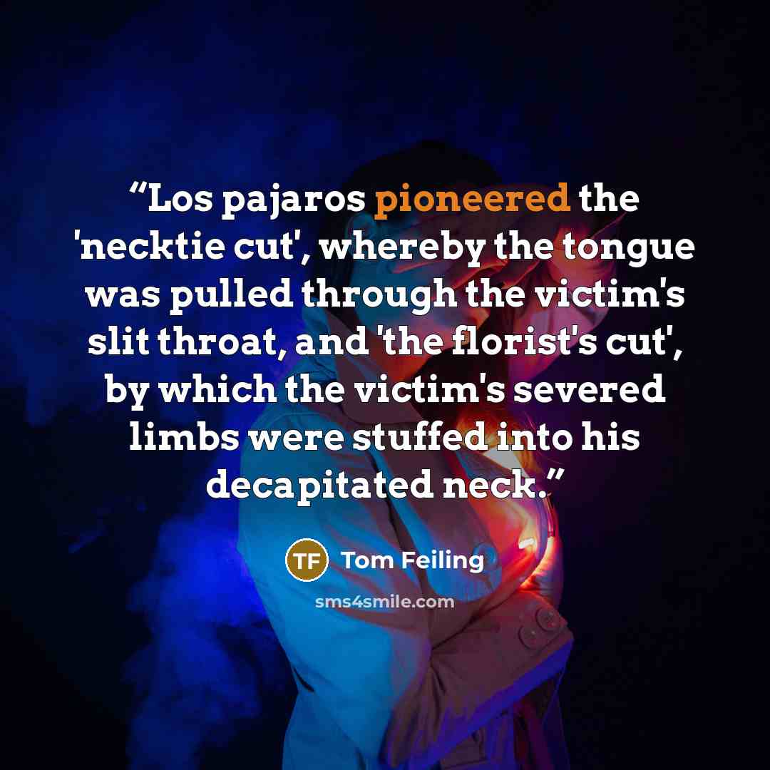 “Los pajaros pioneered the 'necktie cut', whereby the tongue was pulled through the victim's slit throat, and 'the florist's cut', by which the victim's severed limbs were stuffed into his decapitated neck.” quote by Tom Feiling