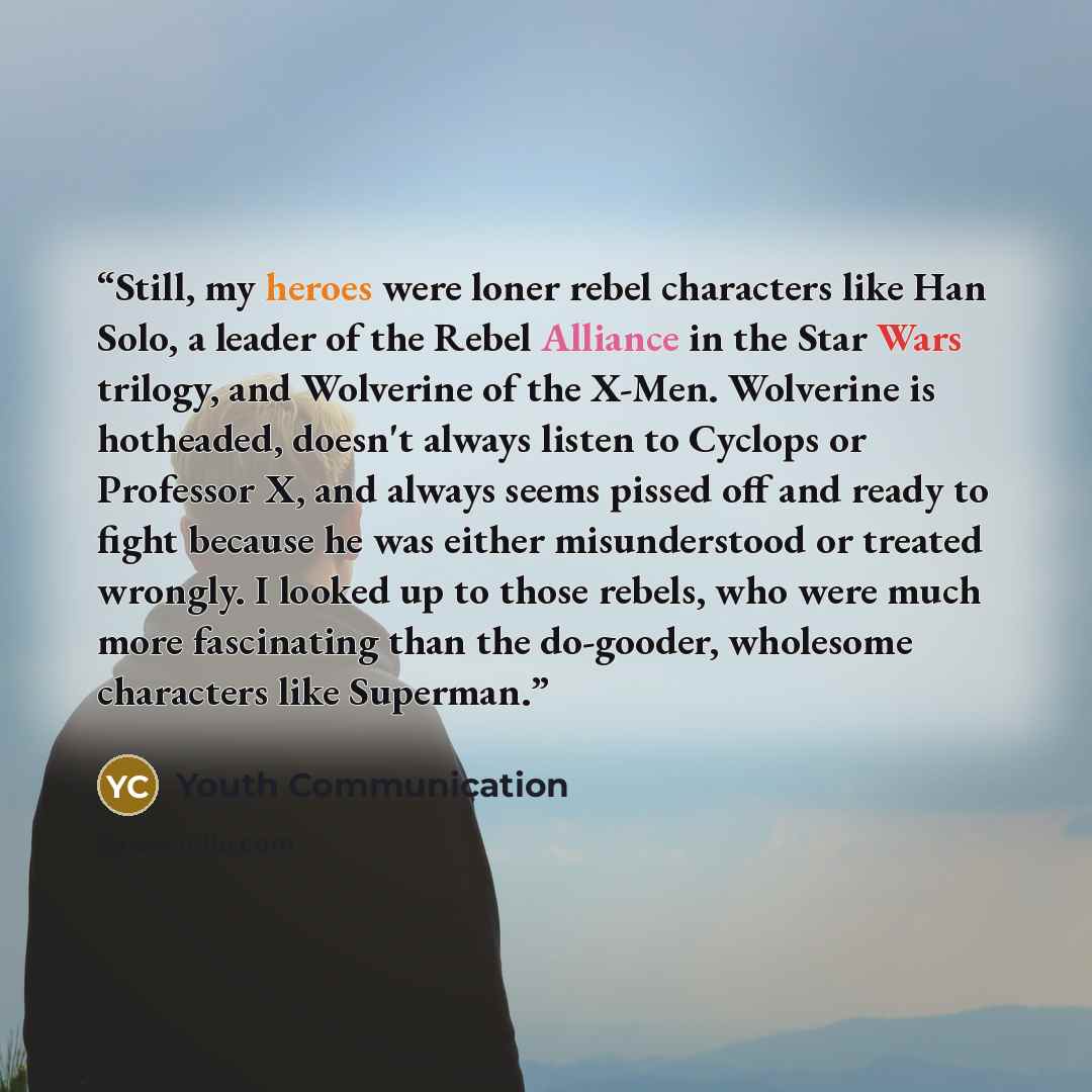 “Still, my heroes were loner rebel characters like Han Solo, a leader of the Rebel Alliance in the Star Wars trilogy, and Wolverine of the X-Men. Wolverine is hotheaded, doesn't always listen to Cyclops or Professor X, and always seems pissed off and ready to fight because he was either…” quote by Youth Communication