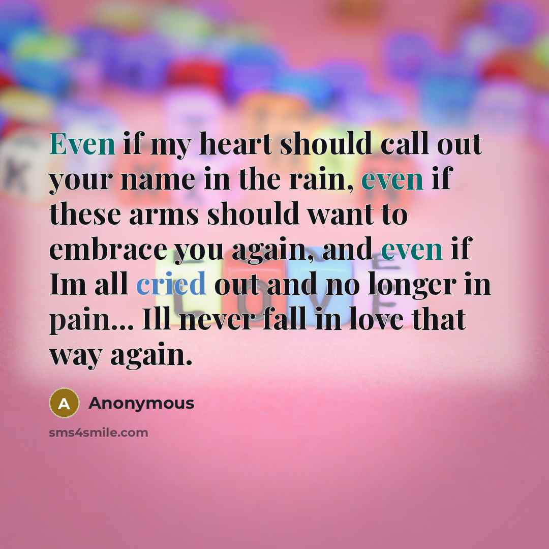 “Even if my heart should call out your name in the rain, even if these arms should want to embrace you again, and even if Im all cried out and no longer in pain... Ill never fall in love that way again.” quote by Anonymous