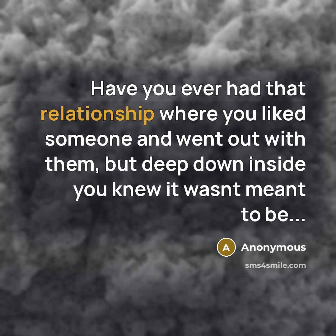“Have you ever had that relationship where you liked someone and went out with them, but deep down inside you knew it wasnt meant to be...” quote by Anonymous