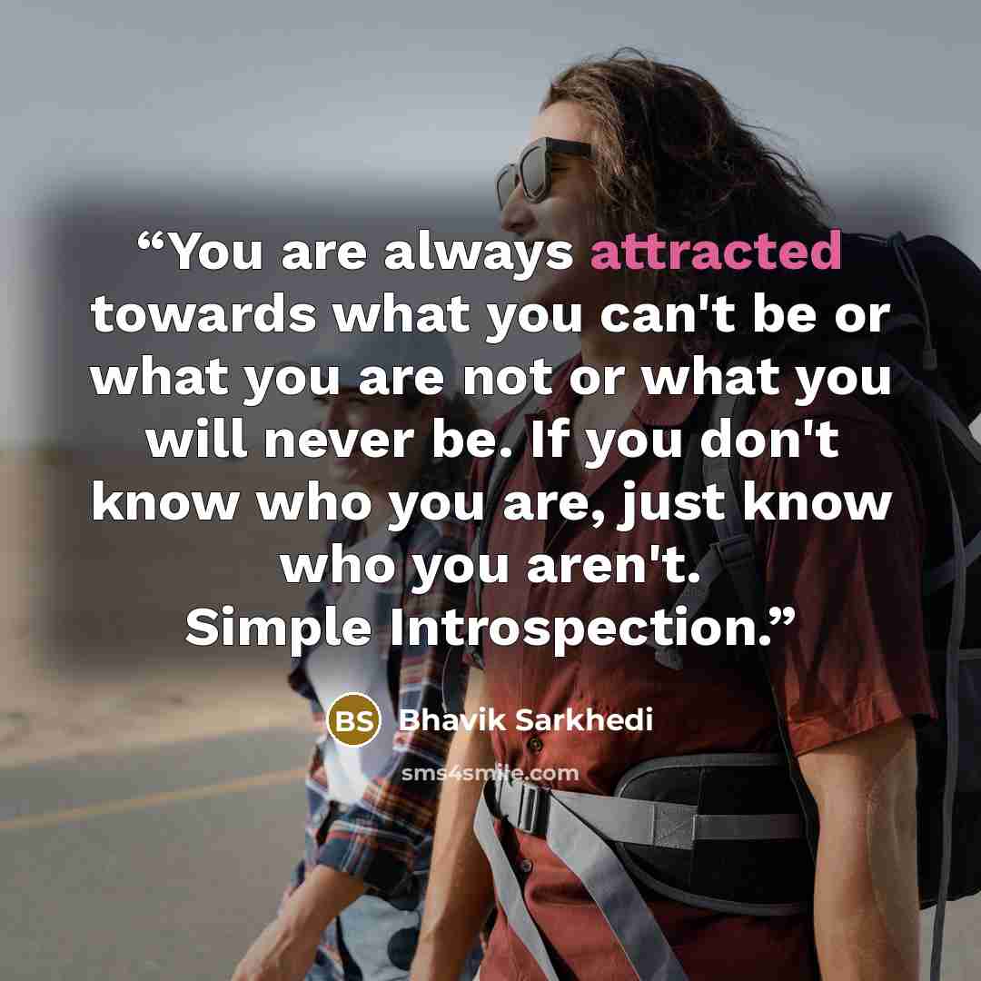 “You are always attracted towards what you can't be or what you are not or what you will never be. If you don't know who you are, just know who you aren't. Simple Introspection.” quote by Bhavik Sarkhedi