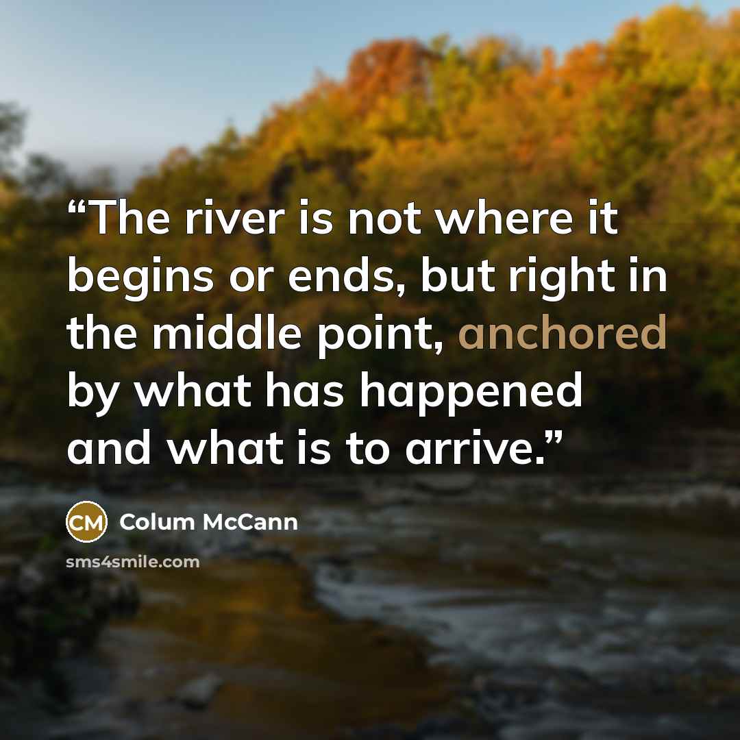 “The river is not where it begins or ends, but right in the middle point, anchored by what has happened and what is to arrive.” quote by Colum McCann