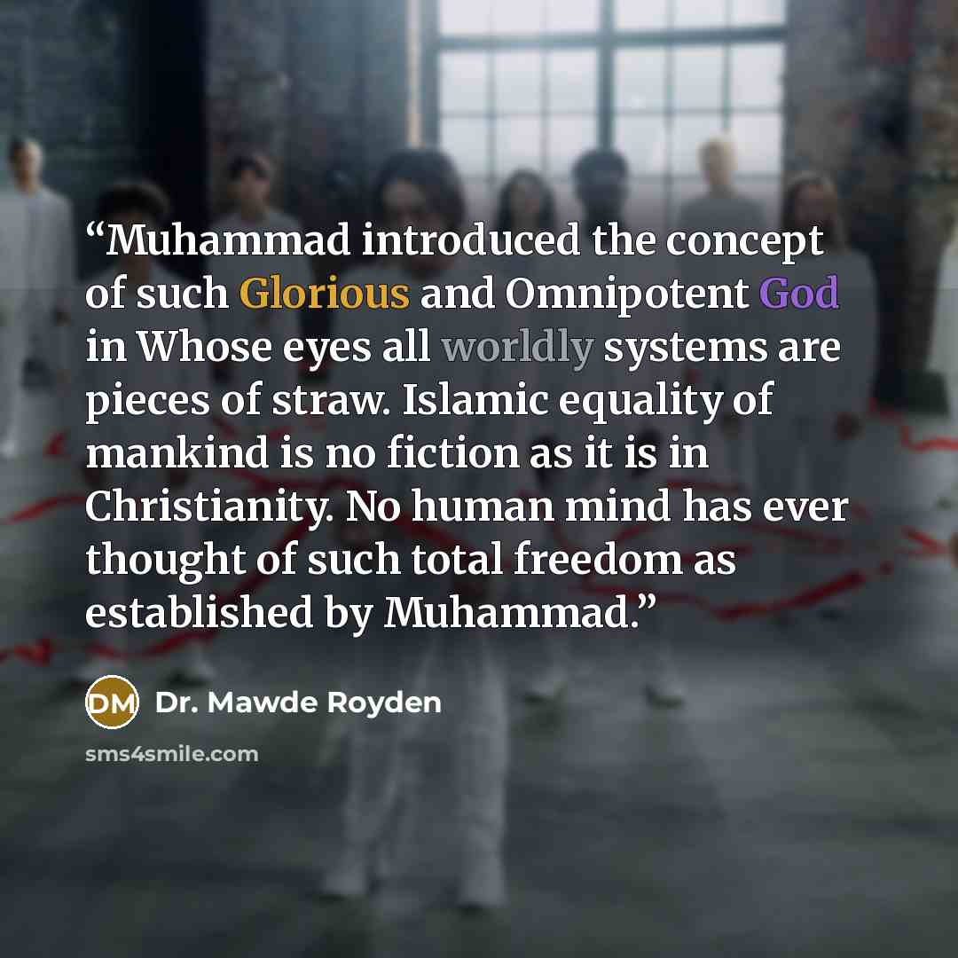 “Muhammad introduced the concept of such Glorious and Omnipotent God in Whose eyes all worldly systems are pieces of straw. Islamic equality of mankind is no fiction as it is in Christianity. No human mind has ever thought of such total freedom as established by Muhammad.” quote by Dr. Mawde Royden