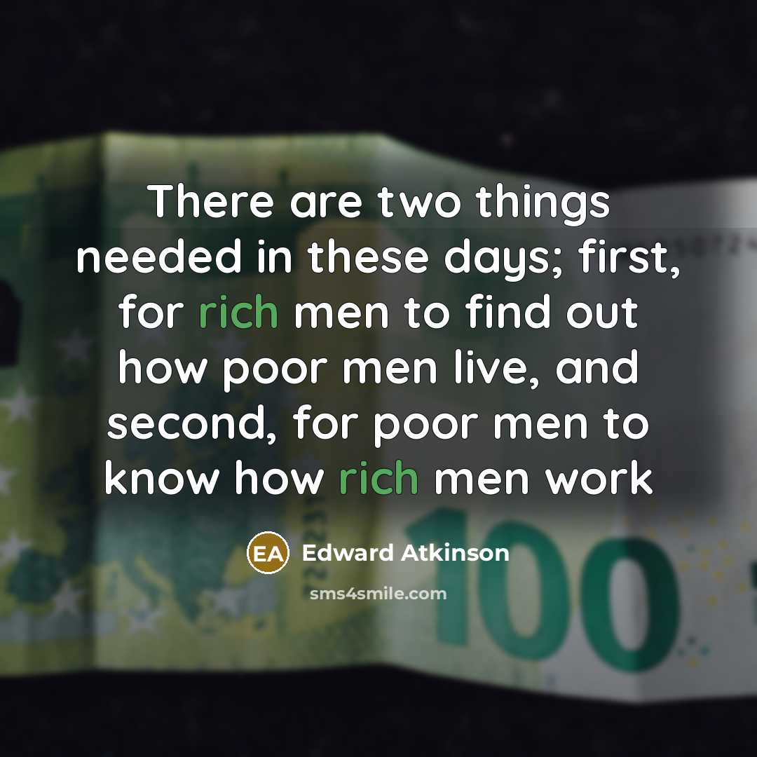 “There are two things needed in these days; first, for rich men to find out how poor men live, and second, for poor men to know how rich men work” quote by Edward Atkinson