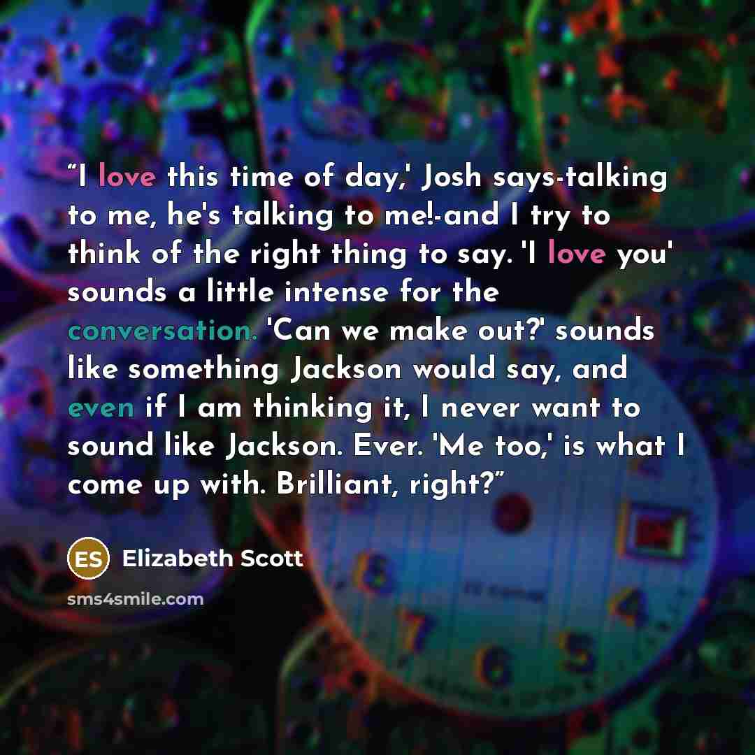 “I love this time of day,' Josh says-talking to me, he's talking to me!-and I try to think of the right thing to say. 'I love you' sounds a little intense for the conversation. 'Can we make out?' sounds like something Jackson would say, and even if I am thinking it, I never want to sound like…” quote by Elizabeth Scott