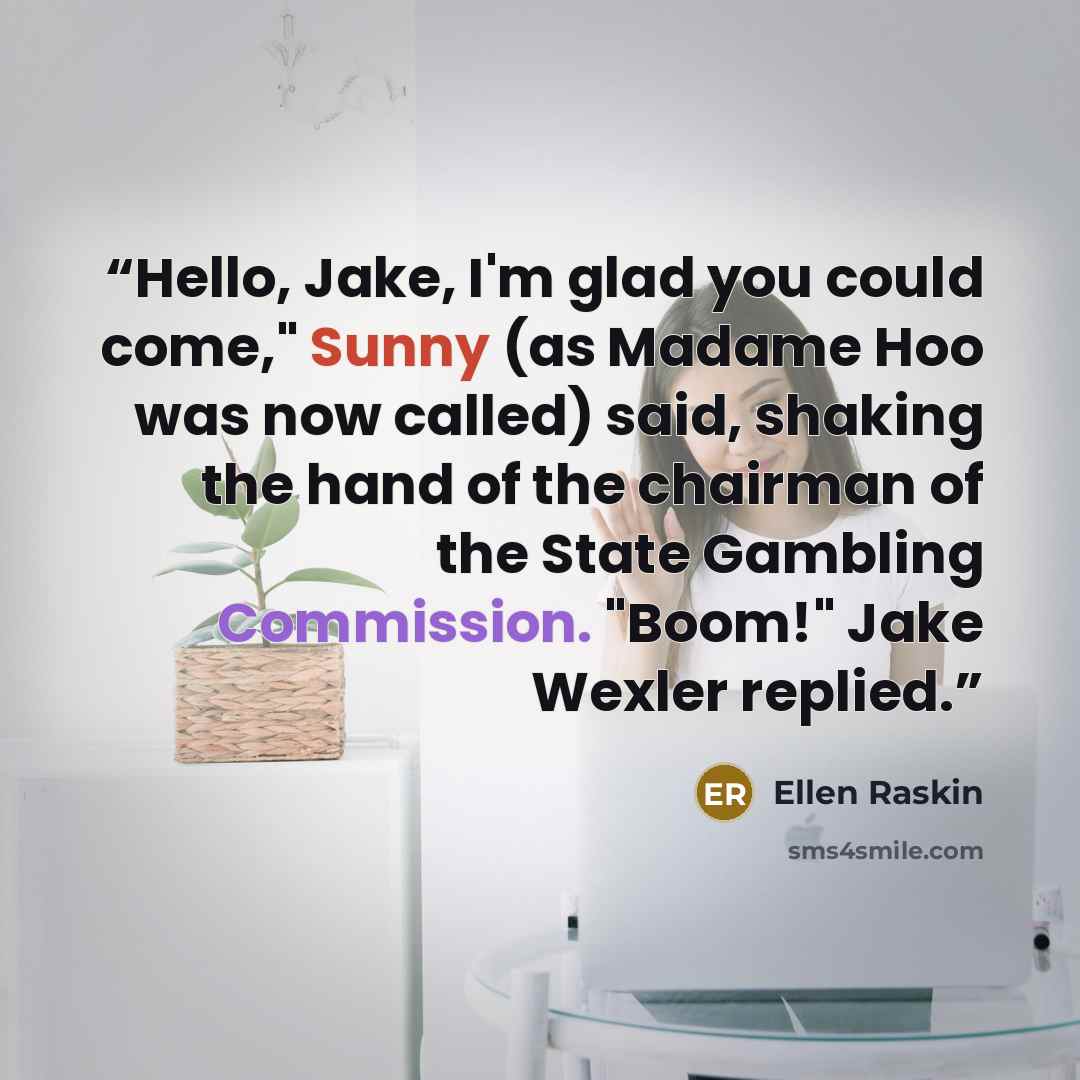 “Hello, Jake, I'm glad you could come," Sunny (as Madame Hoo was now called) said, shaking the hand of the chairman of the State Gambling Commission. "Boom!" Jake Wexler replied.” quote by Ellen Raskin