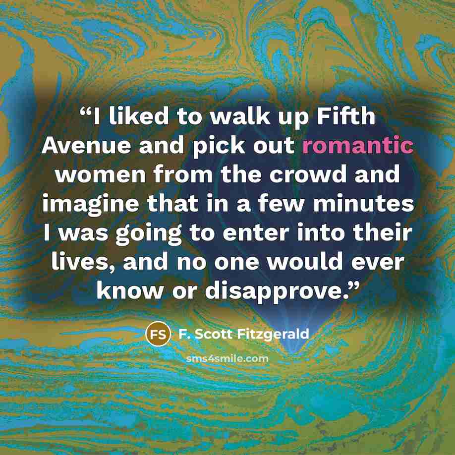 “I liked to walk up Fifth Avenue and pick out romantic women from the crowd and imagine that in a few minutes I was going to enter into their lives, and no one would ever know or disapprove.” quote by F. Scott Fitzgerald
