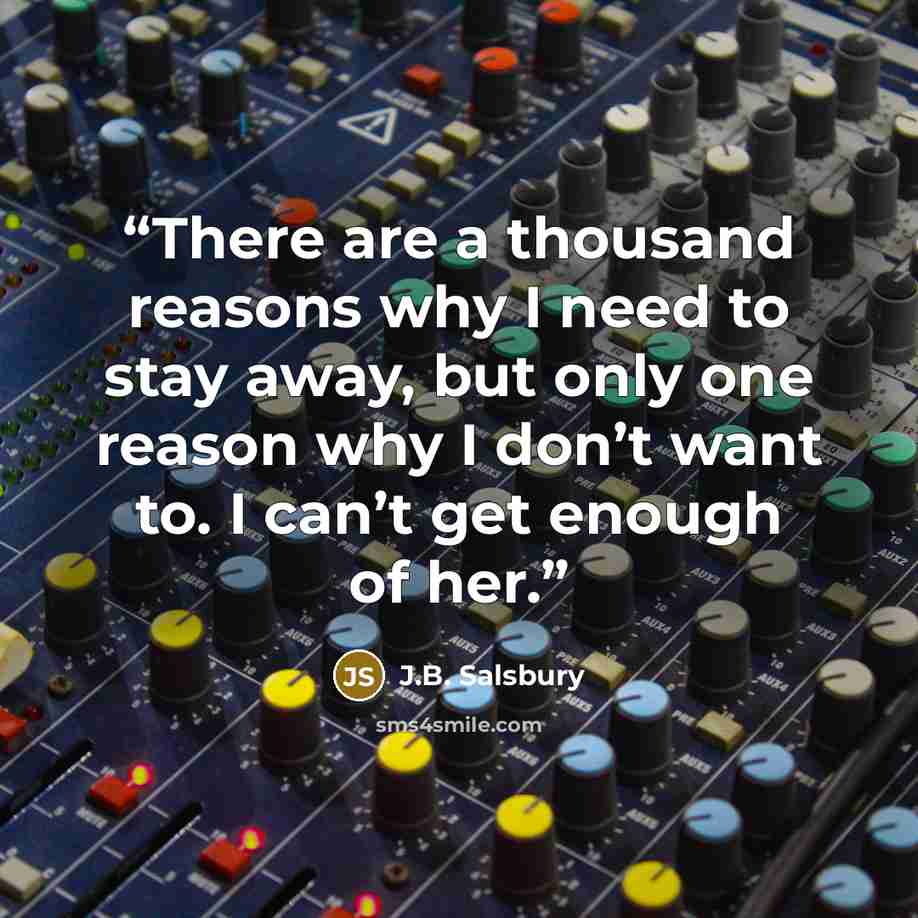 “There are a thousand reasons why I need to stay away, but only one reason why I don’t want to. I can’t get enough of her.” quote by j.b. salsbury