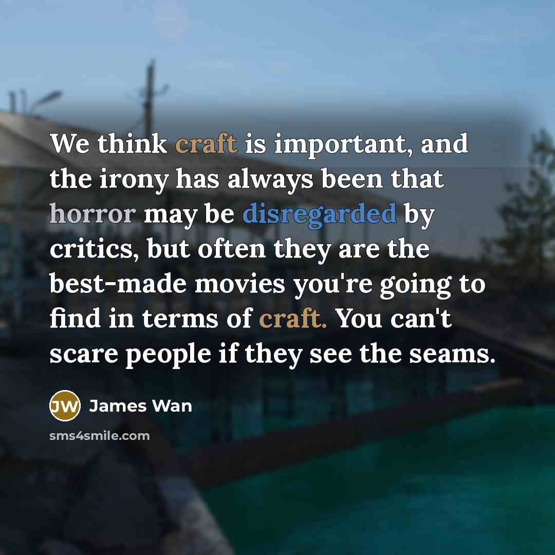“We think craft is important, and the irony has always been that horror may be disregarded by critics, but often they are the best-made movies you're going to find in terms of craft. You can't scare people if they see the seams.” quote by James Wan