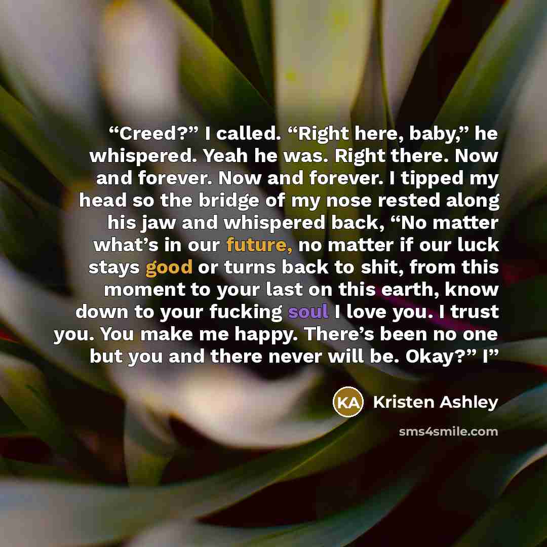 “Creed?” I called. “Right here, baby,” he whispered. Yeah he was. Right there. Now and forever. Now and forever. I tipped my head so the bridge of my nose rested along his jaw and whispered back, “No matter what’s in our future, no matter if our luck stays good or turns back to shit, from this…” quote by Kristen Ashley