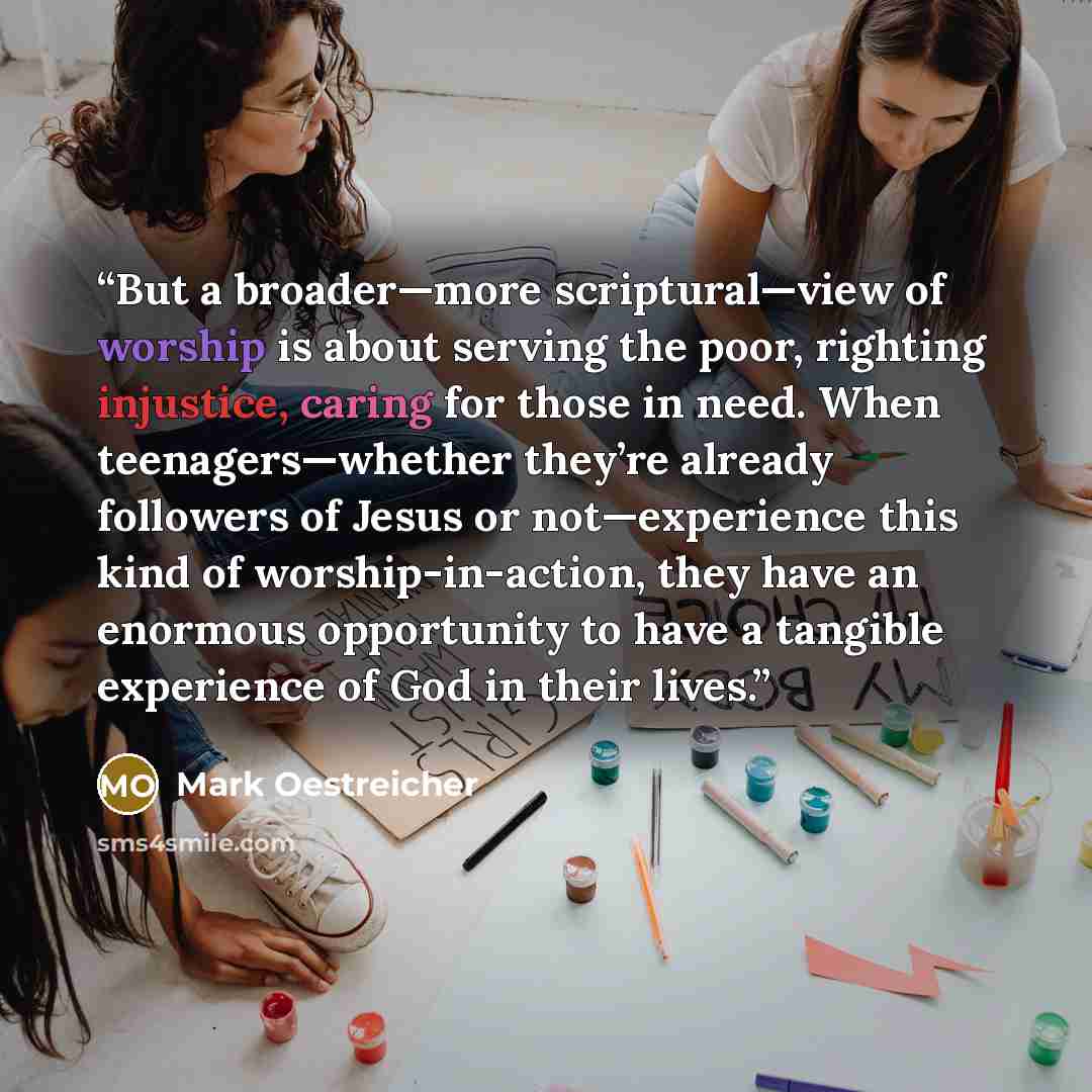 “But a broader—more scriptural—view of worship is about serving the poor, righting injustice, caring for those in need. When teenagers—whether they’re already followers of Jesus or not—experience this kind of worship-in-action, they have an enormous opportunity to have a tangible experience of God…” quote by Mark Oestreicher