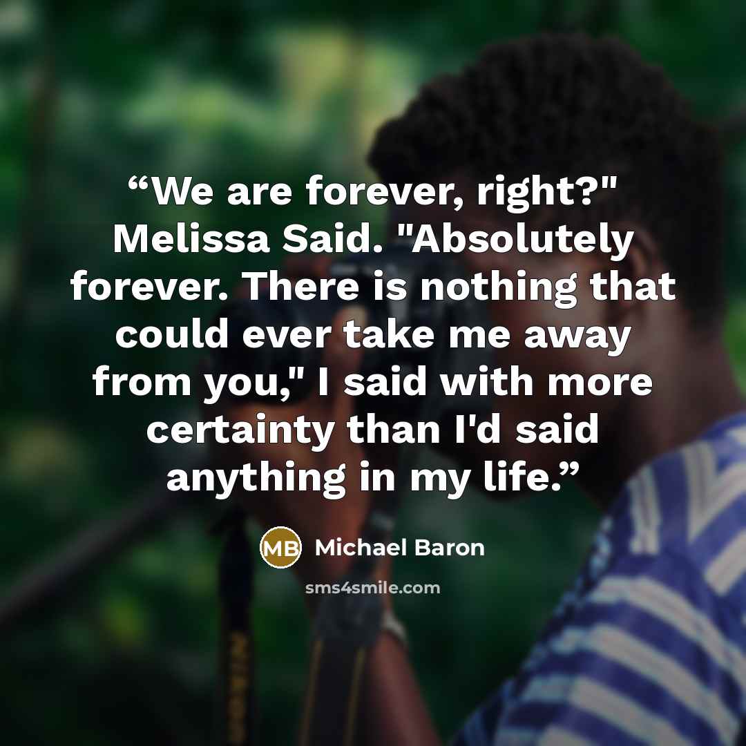 “We are forever, right?" Melissa Said. "Absolutely forever. There is nothing that could ever take me away from you," I said with more certainty than I'd said anything in my life.” quote by Michael Baron