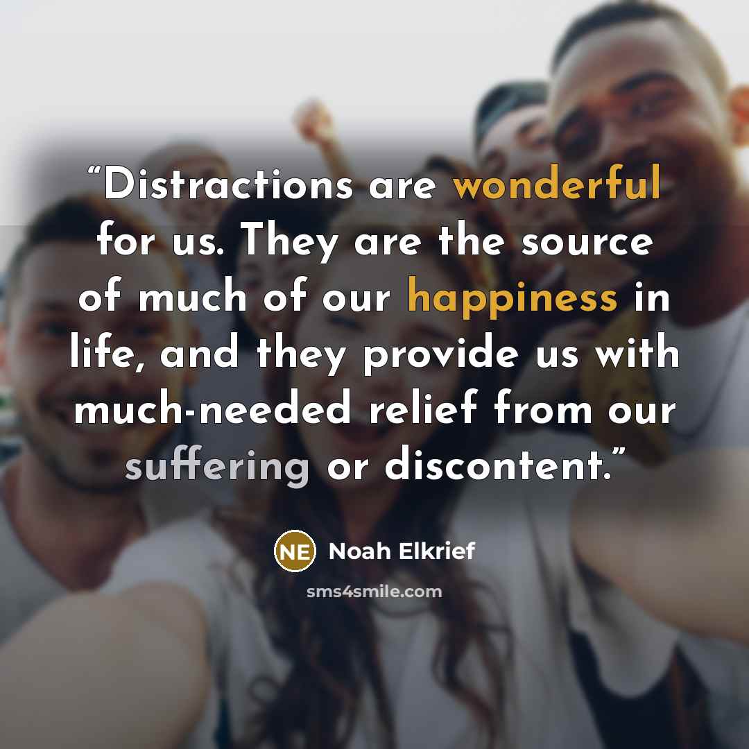 “Distractions are wonderful for us. They are the source of much of our happiness in life, and they provide us with much-needed relief from our suffering or discontent.” quote by Noah Elkrief