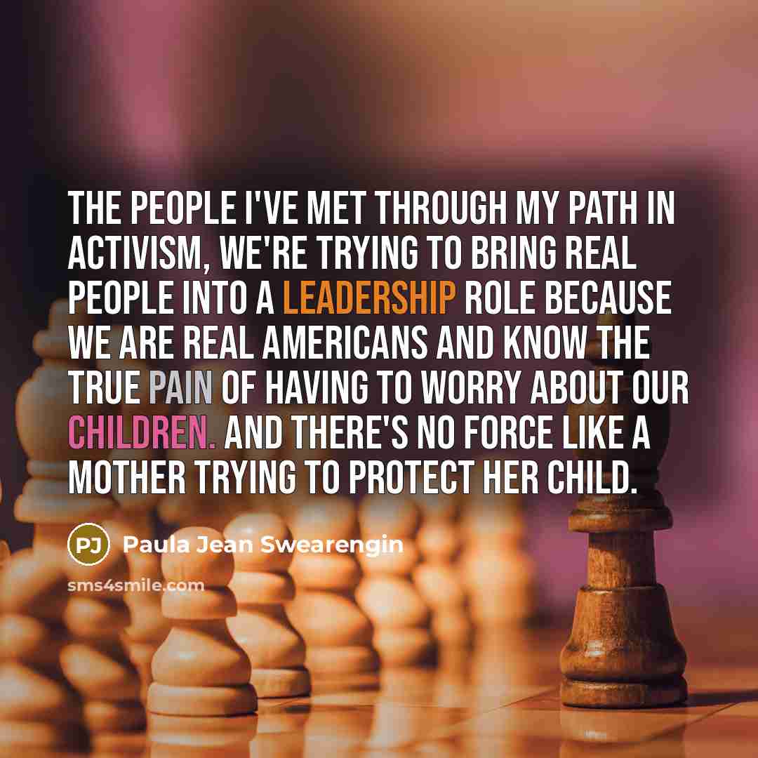 “The people I've met through my path in activism, we're trying to bring real people into a leadership role because we are real Americans and know the true pain of having to worry about our children. And there's no force like a mother trying to protect her child.” quote by Paula Jean Swearengin