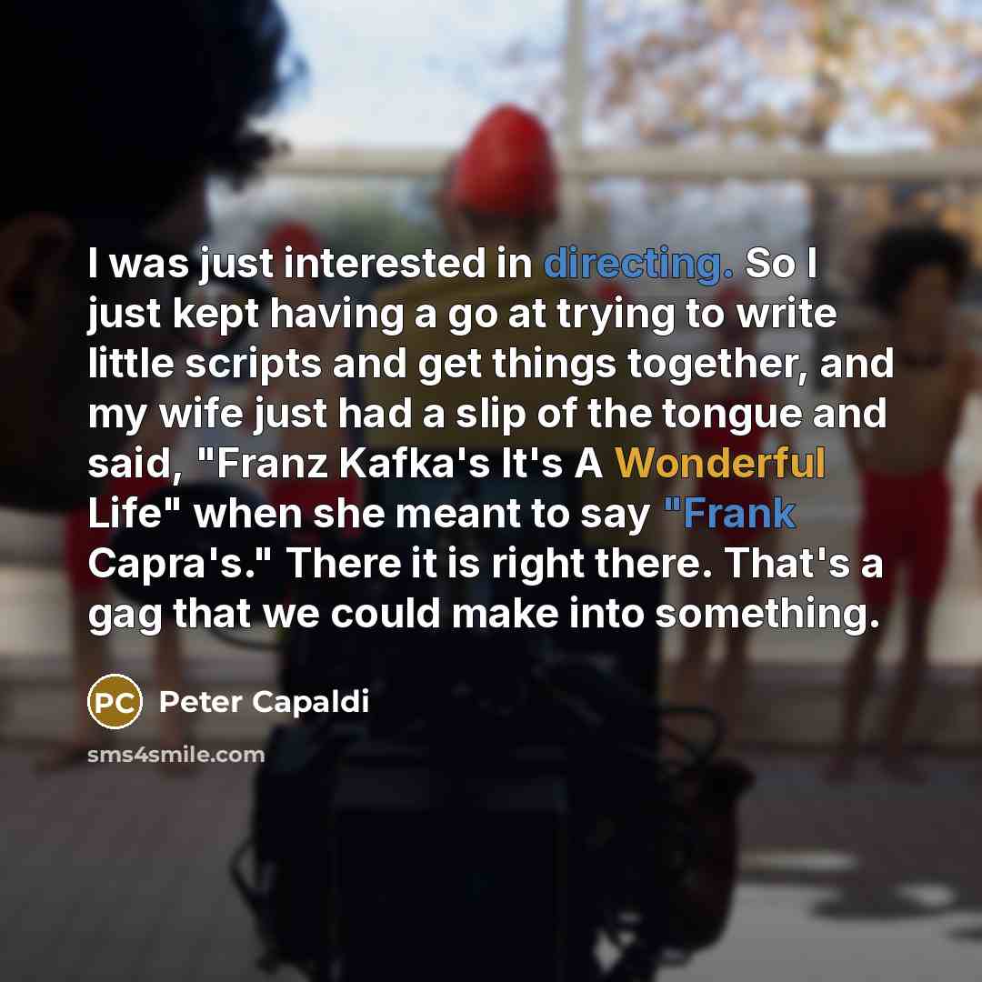 “I was just interested in directing. So I just kept having a go at trying to write little scripts and get things together, and my wife just had a slip of the tongue and said, "Franz Kafka's It's A Wonderful Life" when she meant to say "Frank Capra's." There it is right there. That's a gag that we…” quote by Peter Capaldi