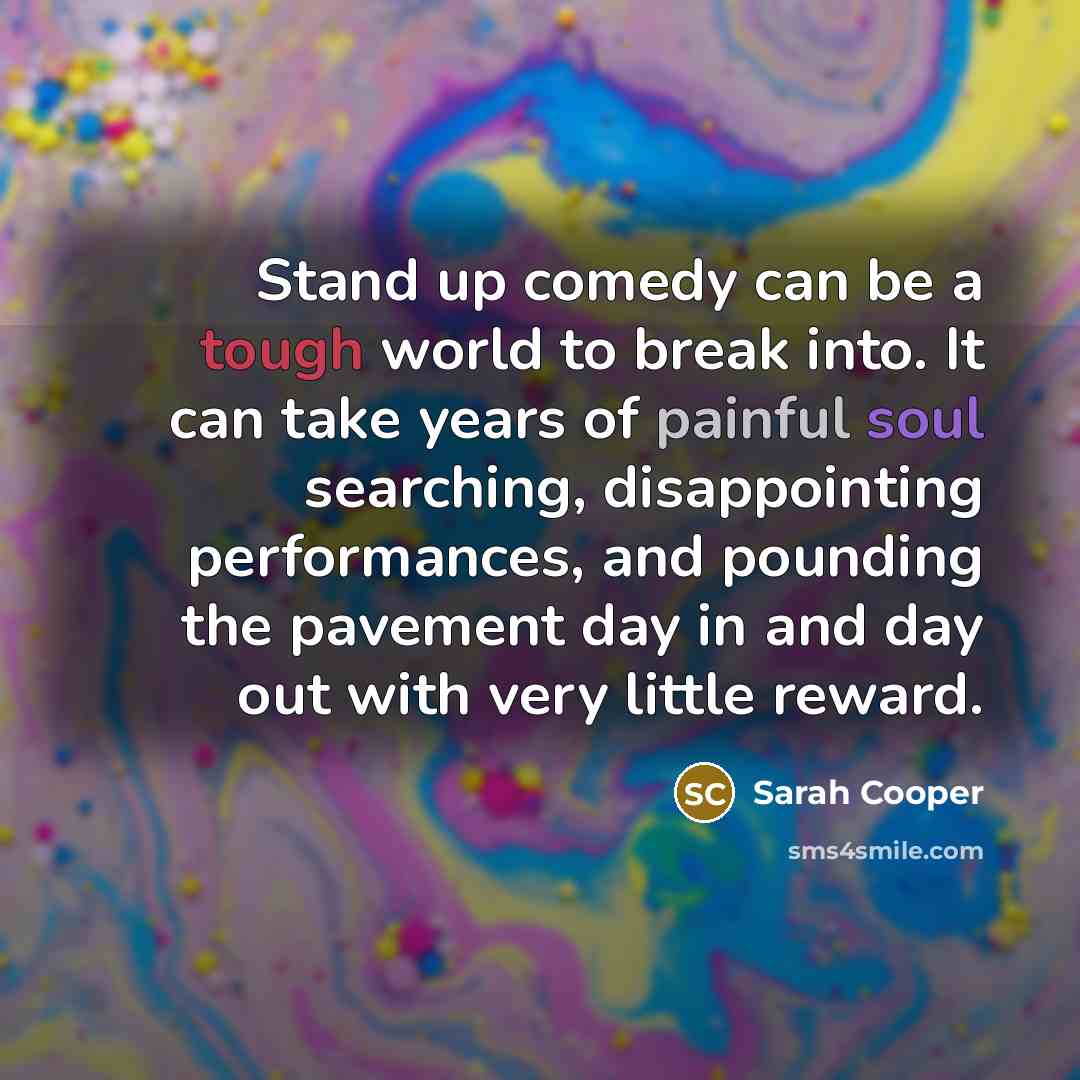 “Stand up comedy can be a tough world to break into. It can take years of painful soul searching, disappointing performances, and pounding the pavement day in and day out with very little reward.” quote by Sarah Cooper