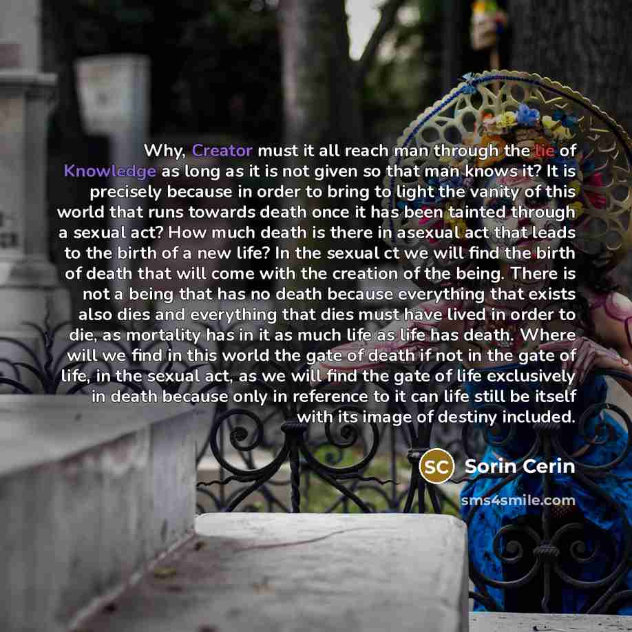 “Why, Creator must it all reach man through the lie of Knowledge as long as it is not given so that man knows it? It is precisely because in order to bring to light the vanity of this world that runs towards death once it has been tainted through a sexual act? How much death is there in asexual act…” quote by Sorin Cerin