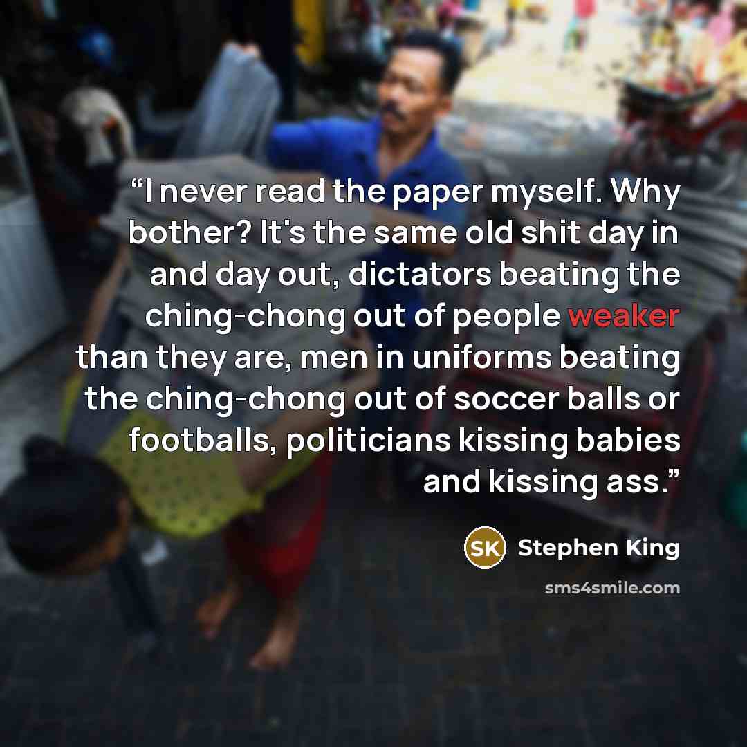 “I never read the paper myself. Why bother? It's the same old shit day in and day out, dictators beating the ching-chong out of people weaker than they are, men in uniforms beating the ching-chong out of soccer balls or footballs, politicians kissing babies and kissing ass.” quote by Stephen King