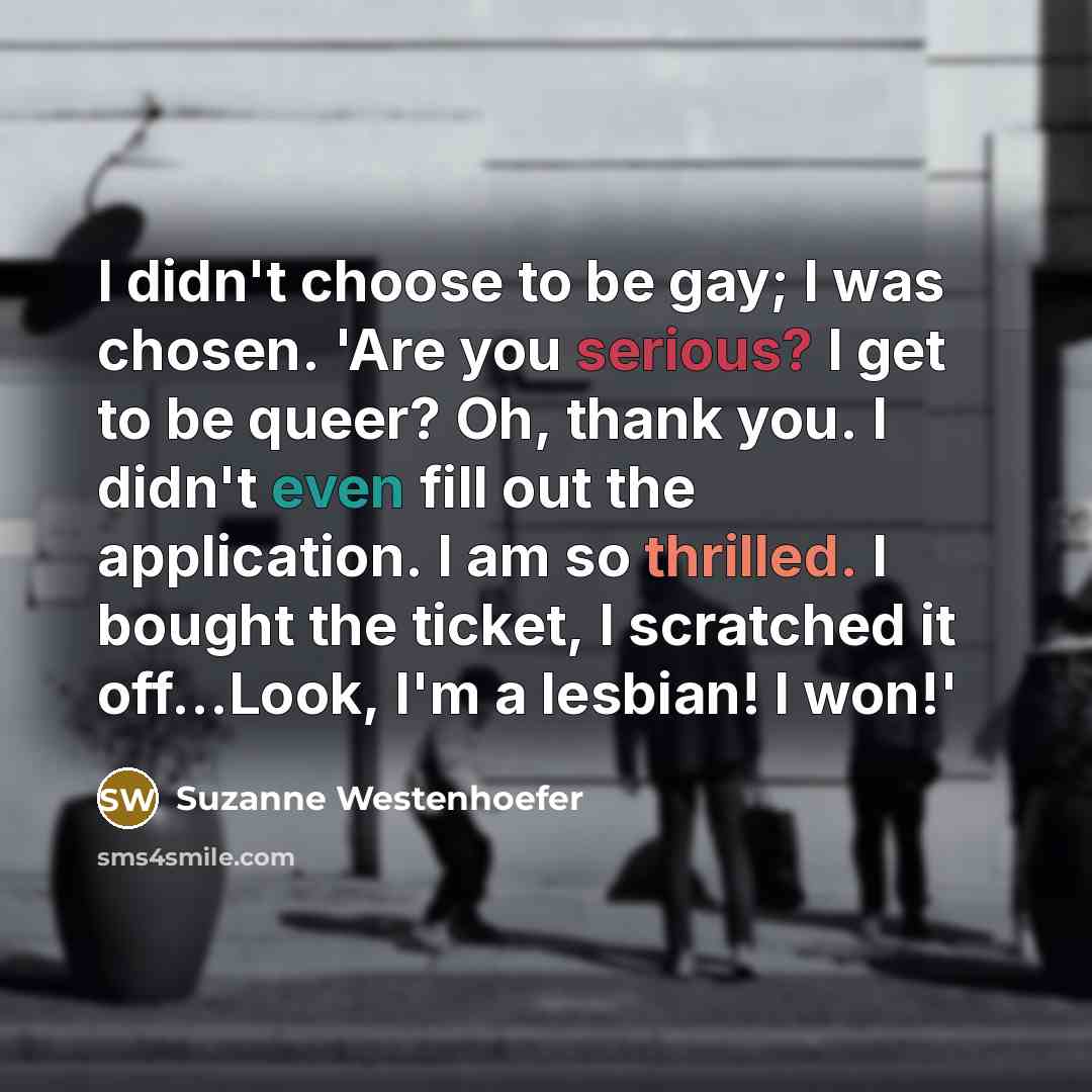 “I didn't choose to be gay; I was chosen. 'Are you serious? I get to be queer? Oh, thank you. I didn't even fill out the application. I am so thrilled. I bought the ticket, I scratched it off...Look, I'm a lesbian! I won!'” quote by Suzanne Westenhoefer