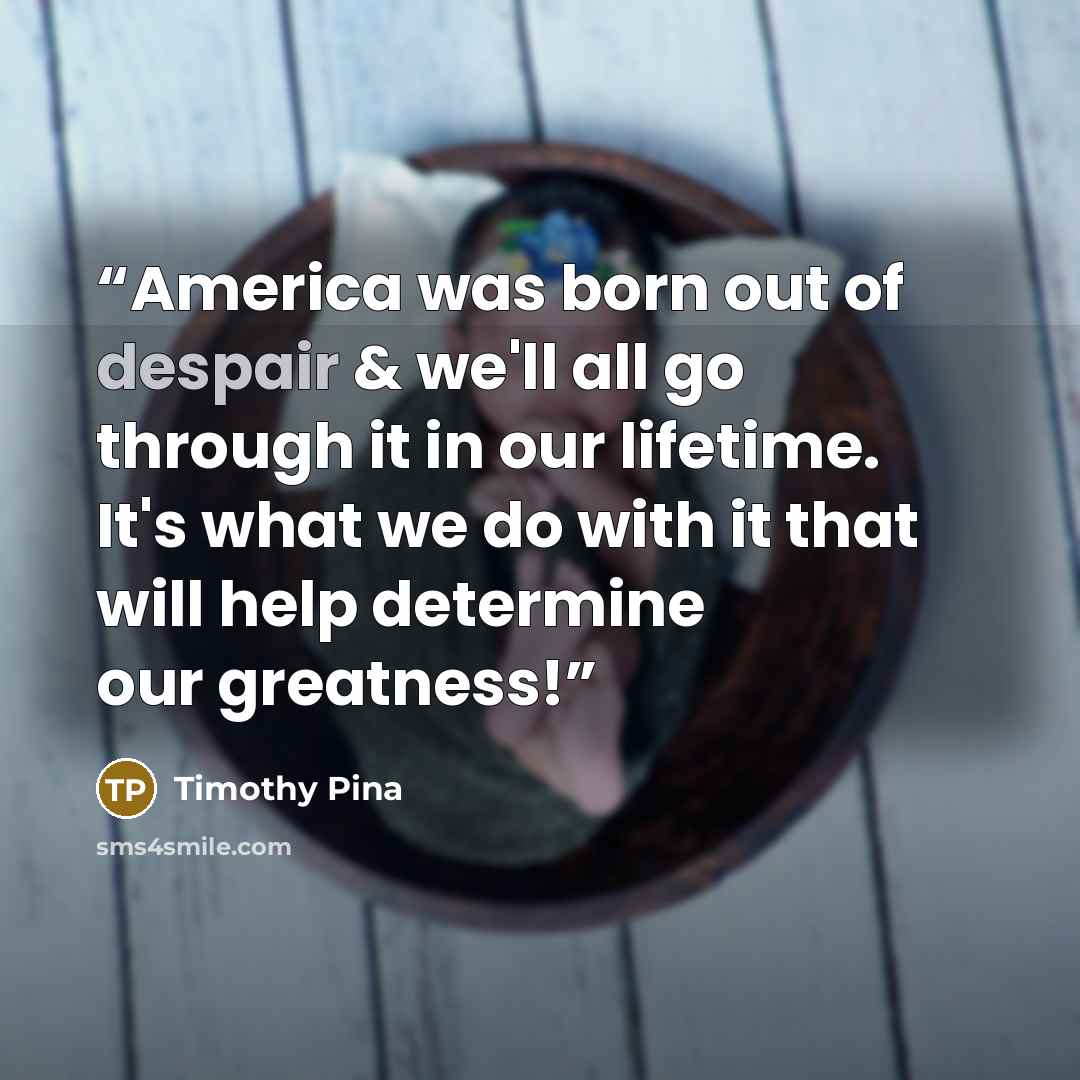 “America was born out of despair & we'll all go through it in our lifetime. It's what we do with it that will help determine our greatness!” quote by Timothy Pina