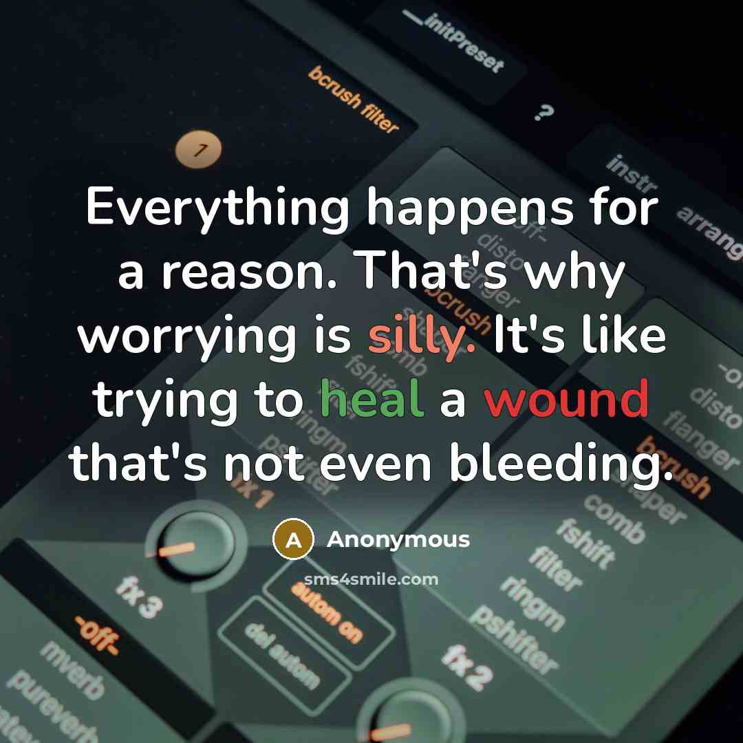 “Everything happens for a reason. That's why worrying is silly. It's like trying to heal a wound that's not even bleeding.” quote by Anonymous