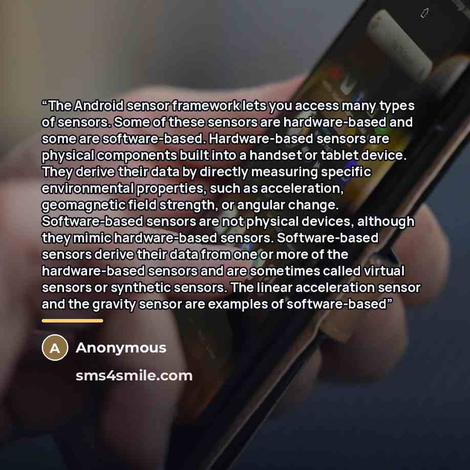 “The Android sensor framework lets you access many types of sensors. Some of these sensors are hardware-based and some are software-based. Hardware-based sensors are physical components built into a handset or tablet device. They derive their data by directly measuring specific environmental…” quote by Anonymous