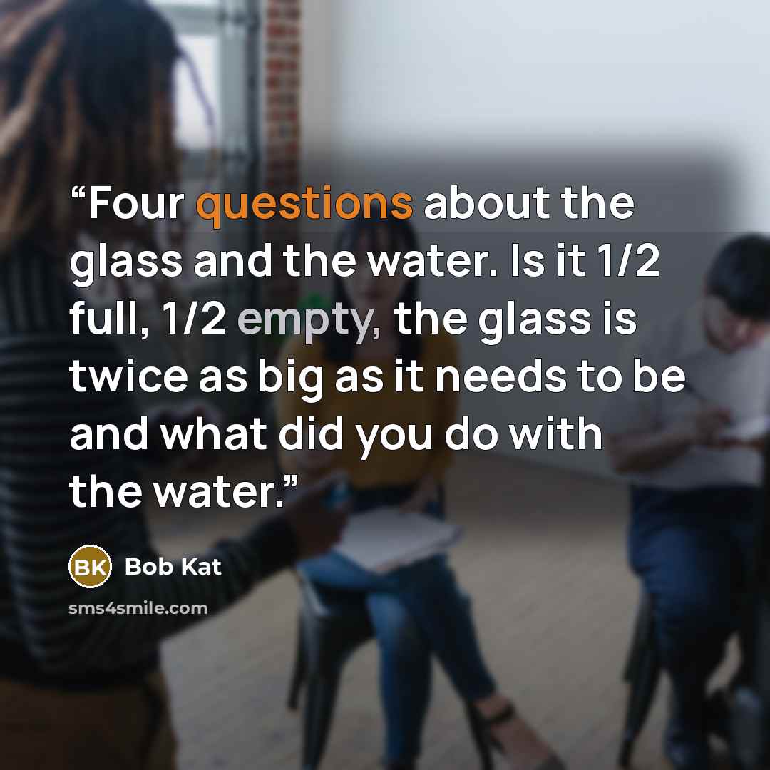 “Four questions about the glass and the water. Is it 1/2 full, 1/2 empty, the glass is twice as big as it needs to be and what did you do with the water.” quote by Bob Kat
