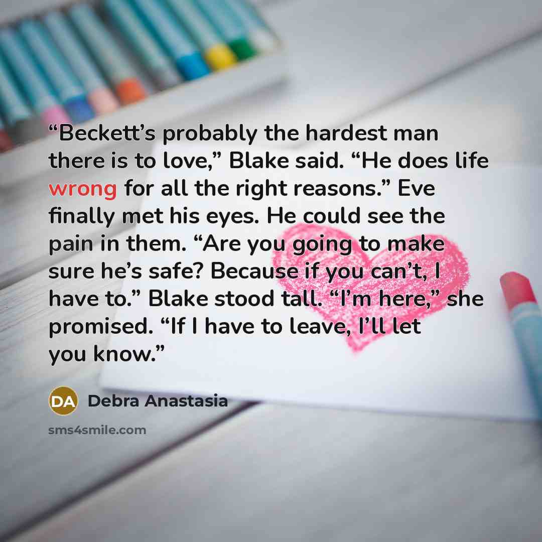 “Beckett’s probably the hardest man there is to love,” Blake said. “He does life wrong for all the right reasons.” Eve finally met his eyes. He could see the pain in them. “Are you going to make sure he’s safe? Because if you can’t, I have to.” Blake stood tall. “I’m here,” she promised. “If I have…” quote by Debra Anastasia
