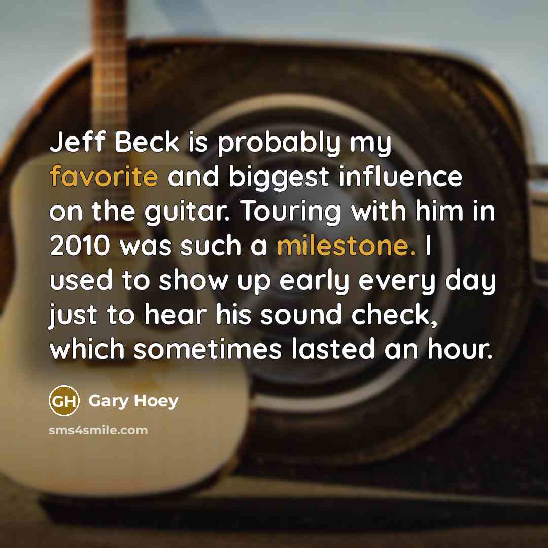 “Jeff Beck is probably my favorite and biggest influence on the guitar. Touring with him in 2010 was such a milestone. I used to show up early every day just to hear his sound check, which sometimes lasted an hour.” quote by Gary Hoey