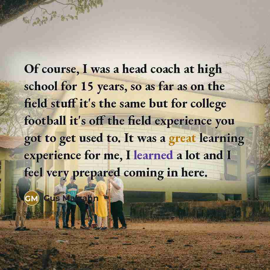 “Of course, I was a head coach at high school for 15 years, so as far as on the field stuff it's the same but for college football it's off the field experience you got to get used to. It was a great learning experience for me, I learned a lot and I feel very prepared coming in here.” quote by Gus Malzahn