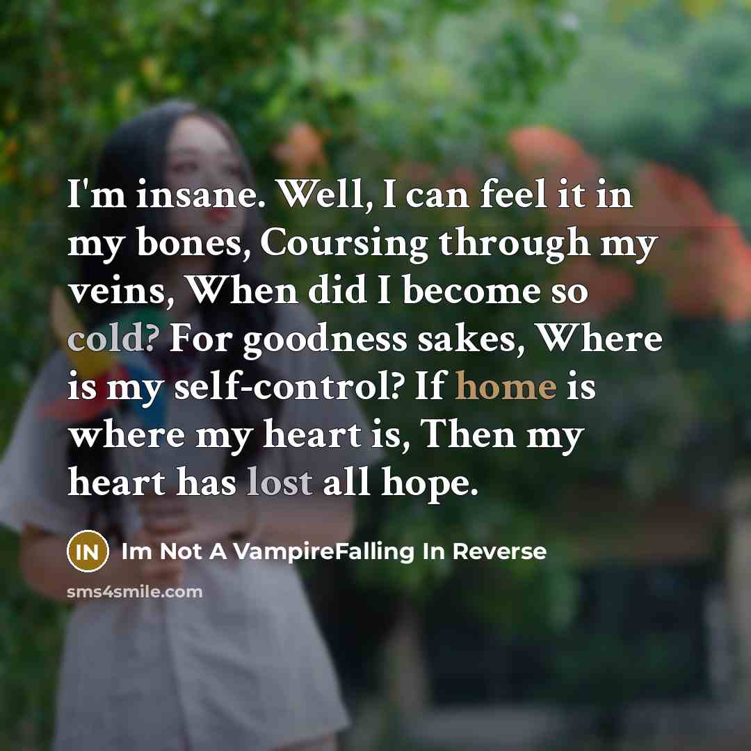 “I'm insane. Well, I can feel it in my bones, Coursing through my veins, When did I become so cold? For goodness sakes, Where is my self-control? If home is where my heart is, Then my heart has lost all hope.” quote by Im Not A VampireFalling In Reverse