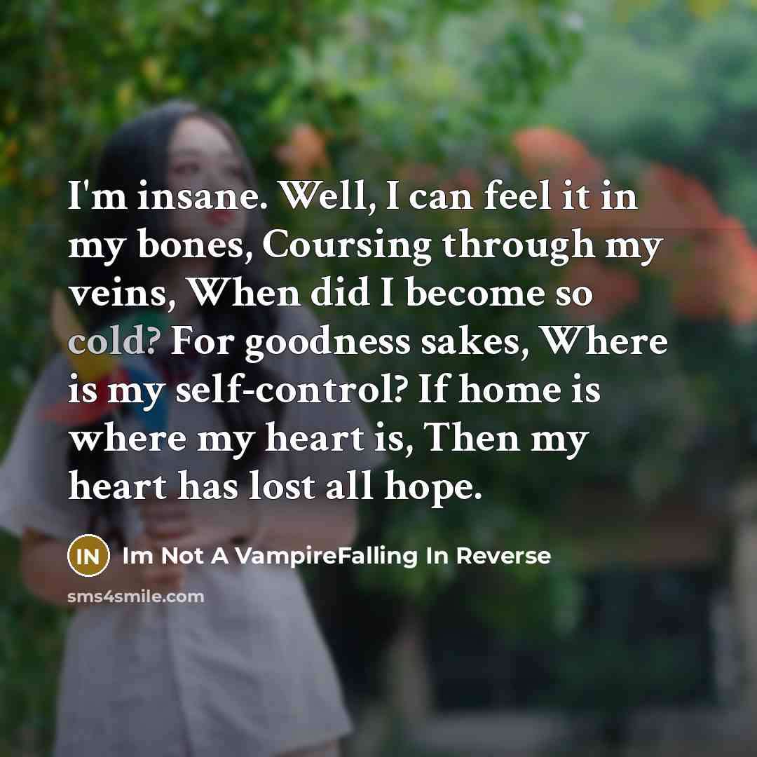 “I'm insane. Well, I can feel it in my bones, Coursing through my veins, When did I become so cold? For goodness sakes, Where is my self-control? If home is where my heart is, Then my heart has lost all hope.” quote by Im Not A VampireFalling In Reverse