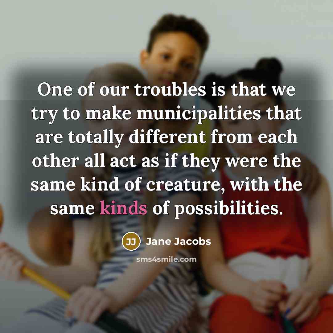 “One of our troubles is that we try to make municipalities that are totally different from each other all act as if they were the same kind of creature, with the same kinds of possibilities.” quote by Jane Jacobs