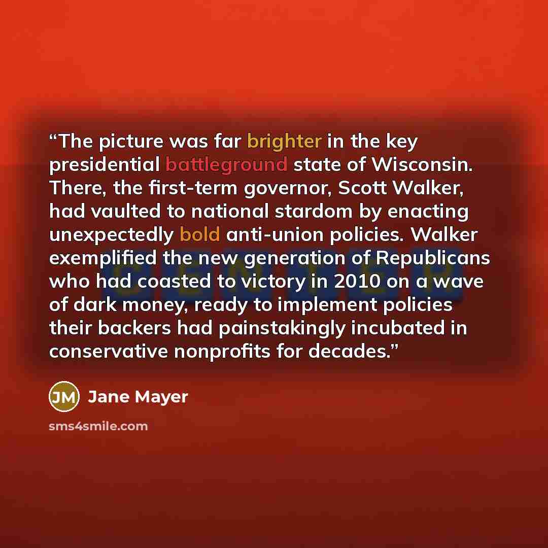 “The picture was far brighter in the key presidential battleground state of Wisconsin. There, the first-term governor, Scott Walker, had vaulted to national stardom by enacting unexpectedly bold anti-union policies. Walker exemplified the new generation of Republicans who had coasted to victory in…” quote by Jane Mayer