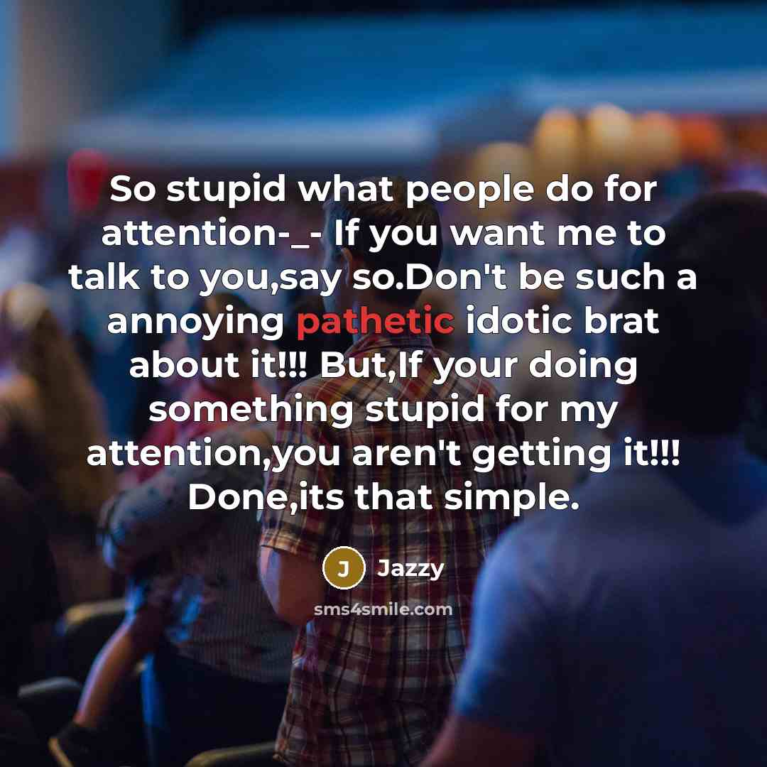 “So stupid what people do for attention-_- If you want me to talk to you,say so.Don't be such a annoying pathetic idotic brat about it!!! But,If your doing something stupid for my attention,you aren't getting it!!! Done,its that simple.” quote by Jazzy