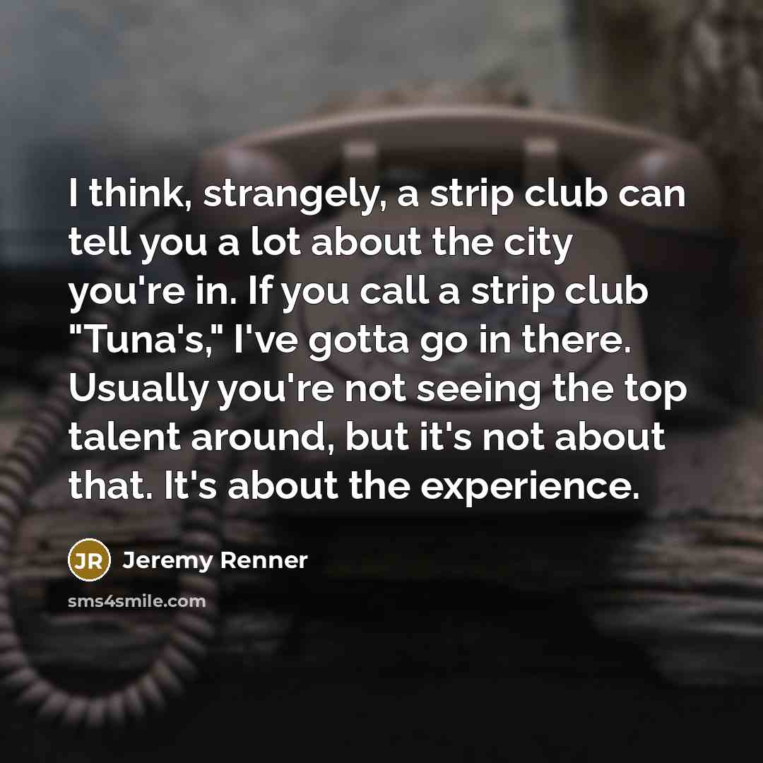“I think, strangely, a strip club can tell you a lot about the city you're in. If you call a strip club "Tuna's," I've gotta go in there. Usually you're not seeing the top talent around, but it's not about that. It's about the experience.” quote by Jeremy Renner