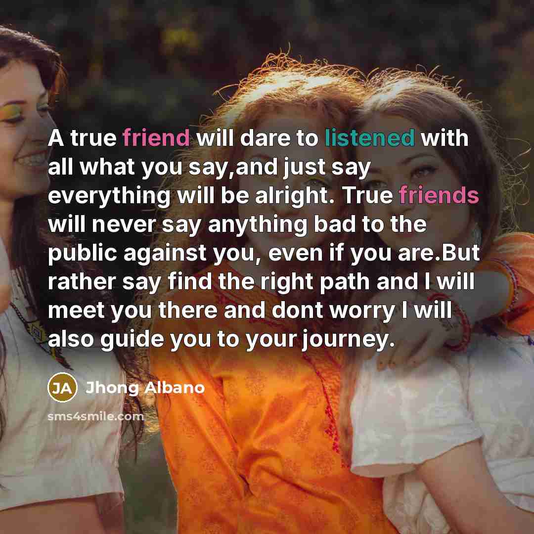 “A true friend will dare to listened with all what you say,and just say everything will be alright. True friends will never say anything bad to the public against you, even if you are.But rather say find the right path and I will meet you there and dont worry I will also guide you to your journey.” quote by Jhong Albano